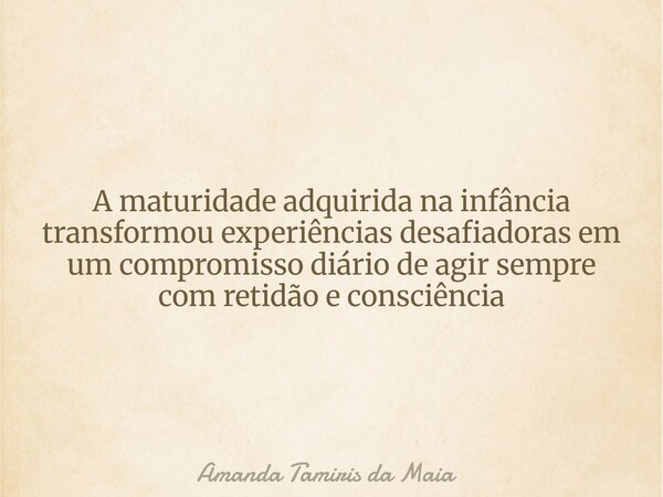 ​A maturidade adquirida na infância transformou experiências desafiadoras em um compromisso diário de agir sempre com retidão e consciência... Frase de Amanda Tamiris da Maia.