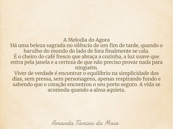 A Melodia do Agora Há uma beleza sagrada no silêncio de um fim de tarde, quando o barulho do mundo do lado de fora finalmente se cala. É o cheiro do café fresco... Frase de Amanda Tamiris da Maia.