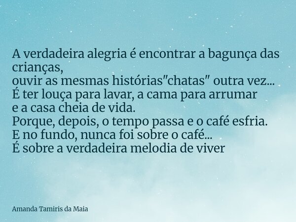 A verdadeira alegria é encontrar a bagunça das crianças, ouvir as mesmas histórias "chatas" outra vez... É ter louça para lavar, a cama para arrumar e... Frase de Amanda Tamiris da Maia.