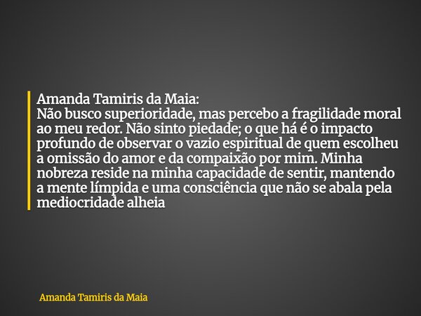 Amanda Tamiris da Maia: Não busco superioridade, mas percebo a fragilidade moral ao meu redor. Não sinto piedade; o que há é o impacto profundo de observar o va... Frase de Amanda Tamiris da Maia.