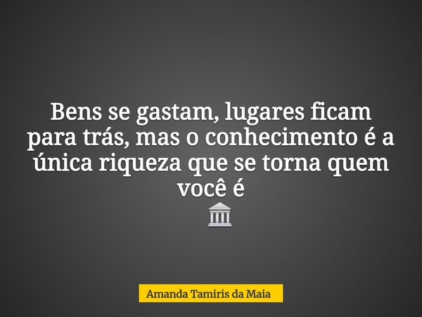 Bens se gastam, lugares ficam para trás, mas o conhecimento é a única riqueza que se torna quem você é ​ 🏛️... Frase de Amanda Tamiris da Maia.