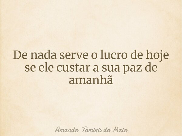De nada serve o lucro de hoje se ele custar a sua paz de amanhã... Frase de Amanda Tamiris da Maia.