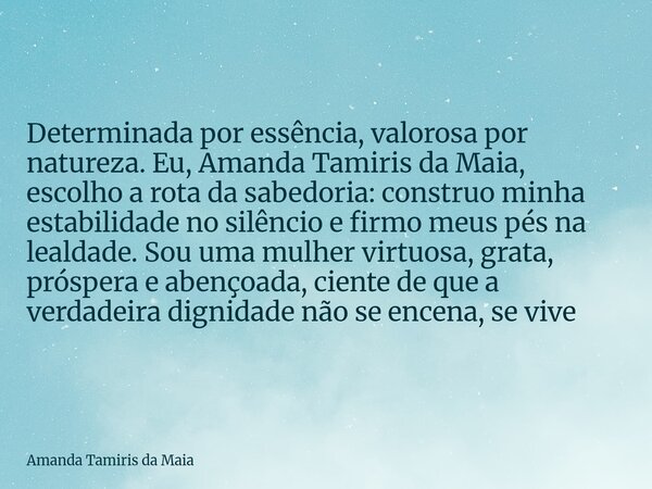 Determinada por essência, valorosa por natureza. Eu, Amanda Tamiris da Maia, escolho a rota da sabedoria: construo minha estabilidade no silêncio e firmo meus p... Frase de Amanda Tamiris da Maia.