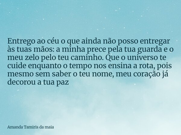 Entrego ao céu o que ainda não posso entregar às tuas mãos: a minha prece pela tua guarda e o meu zelo pelo teu caminho. Que o universo te cuide enquanto o temp... Frase de Amanda Tamiris da maia.
