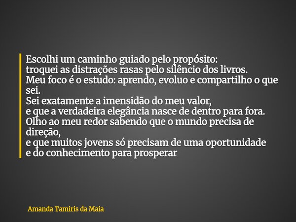 Escolhi um caminho guiado pelo propósito: troquei as distrações rasas pelo silêncio dos livros. Meu foco é o estudo: aprendo, evoluo e compartilho o que sei. S... Frase de Amanda Tamiris da Maia.