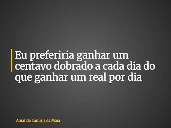 Eu preferiria ganhar um centavo dobrado a cada dia do que ganhar um real por dia... Frase de Amanda Tamiris da Maia.
