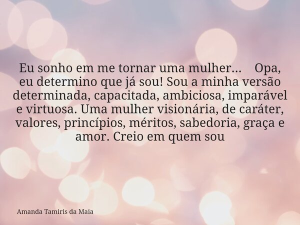 Eu sonho em me tornar uma mulher... Opa, eu determino que já sou! Sou a minha versão determinada, capacitada, ambiciosa, imparável e virtuosa. Uma mulher vision... Frase de Amanda Tamiris da Maia.