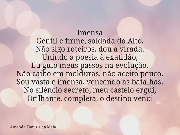 Imensa ​Gentil e firme, soldada do Alto, Não sigo roteiros, dou a virada. Unindo a poesia à exatidão, Eu guio meus passos na evolução. ​Não caibo em molduras, n... Frase de Amanda Tamiris da Maia.