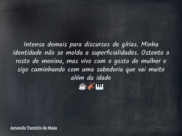 Intensa demais para discursos de gírias. Minha identidade não se molda a superficialidades. Ostento o rosto de menina, mas vivo com o gosto de mulher e sigo cam... Frase de Amanda Tamiris da Maia.