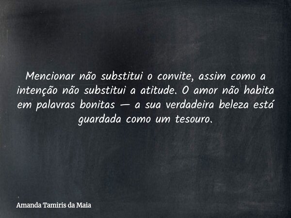 Mencionar não substitui o convite, assim como a intenção não substitui a atitude. O amor não habita em palavras bonitas — a sua verdadeira beleza está guardada ... Frase de Amanda Tamiris da Maia.