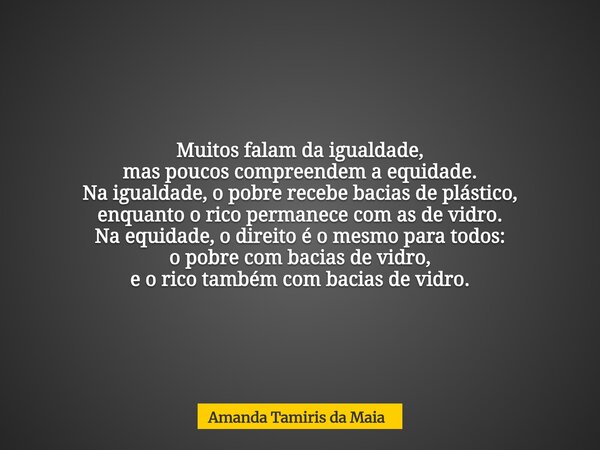 Muitos falam da igualdade, mas poucos compreendem a equidade. Na igualdade, o pobre recebe bacias de plástico, enquanto o rico permanece com as de vidro. Na eq... Frase de Amanda Tamiris da Maia.