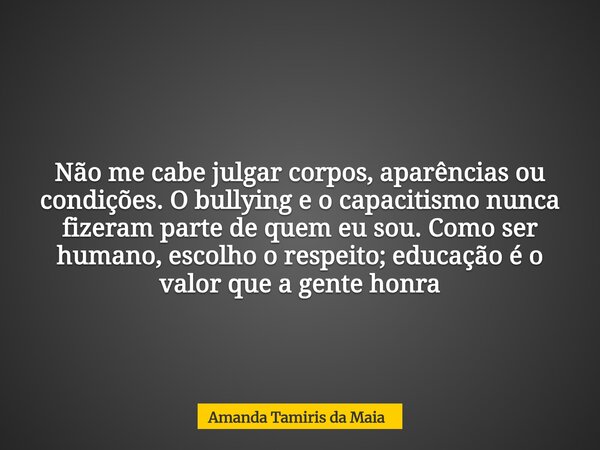 Não me cabe julgar corpos, aparências ou condições. O bullying e o capacitismo nunca fizeram parte de quem eu sou. Como ser humano, escolho o respeito; educação... Frase de Amanda Tamiris da Maia.
