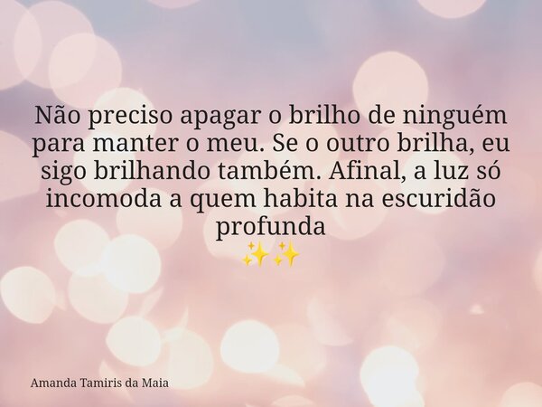 Não preciso apagar o brilho de ninguém para manter o meu. Se o outro brilha, eu sigo brilhando também. Afinal, a luz só incomoda a quem habita na escuridão prof... Frase de Amanda Tamiris da Maia.