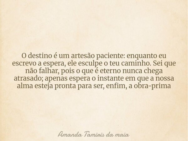 O destino é um artesão paciente: enquanto eu escrevo a espera, ele esculpe o teu caminho. Sei que não falhar, pois o que é eterno nunca chega atrasado; apenas e... Frase de Amanda Tamiris da maia.