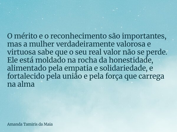 O mérito e o reconhecimento são importantes, mas a mulher verdadeiramente valorosa e virtuosa sabe que o seu real valor não se perde. Ele está moldado na rocha ... Frase de Amanda Tamiris da Maia.