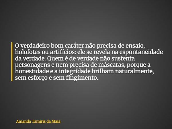 O verdadeiro bom caráter não precisa de ensaio, holofotes ou artifícios: ele se revela na espontaneidade da verdade. Quem é de verdade não sustenta personagens ... Frase de Amanda Tamiris da Maia.