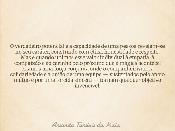 O verdadeiro potencial e a capacidade de uma pessoa revelam-se no seu caráter, construído com ética, honestidade e respeito. Mas é quando unimos esse valor indi... Frase de Amanda Tamiris da Maia.