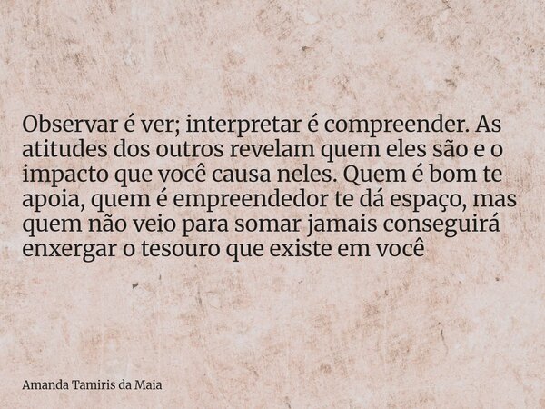 Observar é ver; interpretar é compreender. As atitudes dos outros revelam quem eles são e o impacto que você causa neles. Quem é bom te apoia, quem é empreended... Frase de Amanda Tamiris da Maia.