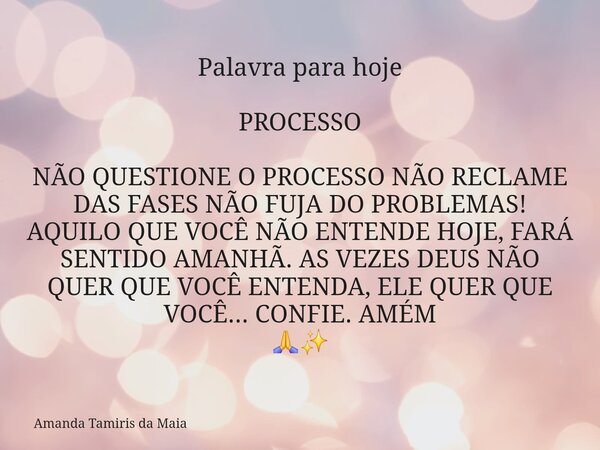 Palavra para hoje PROCESSO NÃO QUESTIONE O PROCESSO NÃO RECLAME DAS FASES NÃO FUJA DO PROBLEMAS! AQUILO QUE VOCÊ NÃO ENTENDE HOJE, FARÁ SENTIDO AMANHÃ. AS VEZES... Frase de Amanda Tamiris da Maia.