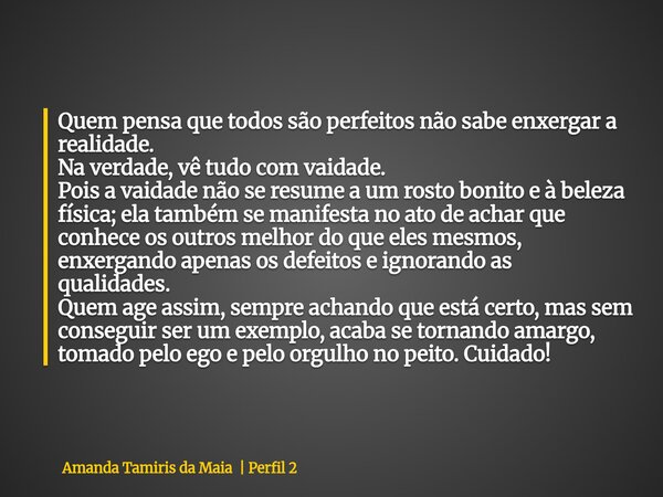 Quem pensa que todos são perfeitos não sabe enxergar a realidade. Na verdade, vê tudo com vaidade. Pois a vaidade não se resume a um rosto bonito e à beleza fís... Frase de Amanda Tamiris da Maia Perfil 2.