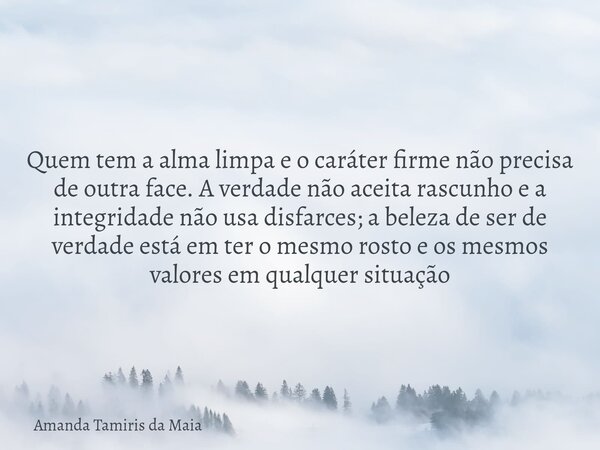 Quem tem a alma limpa e o caráter firme não precisa de outra face. A verdade não aceita rascunho e a integridade não usa disfarces; a beleza de ser de verdade e... Frase de Amanda Tamiris da Maia.