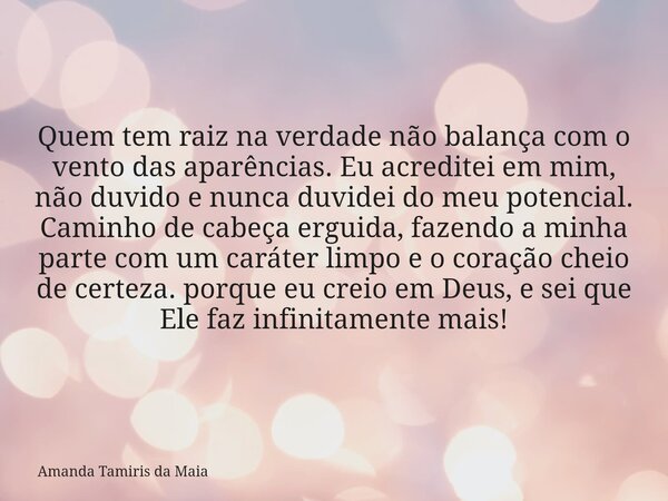 Quem tem raiz na verdade não balança com o vento das aparências. Eu acreditei em mim, não duvido e nunca duvidei do meu potencial. Caminho de cabeça erguida, fa... Frase de Amanda Tamiris da Maia.