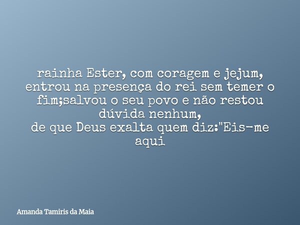 rainha Ester, com coragem e jejum, entrou na presença do rei sem temer o fim;salvou o seu povo e não restou dúvida nenhum, de que Deus exalta quem diz: "Ei... Frase de Amanda Tamiris da Maia.