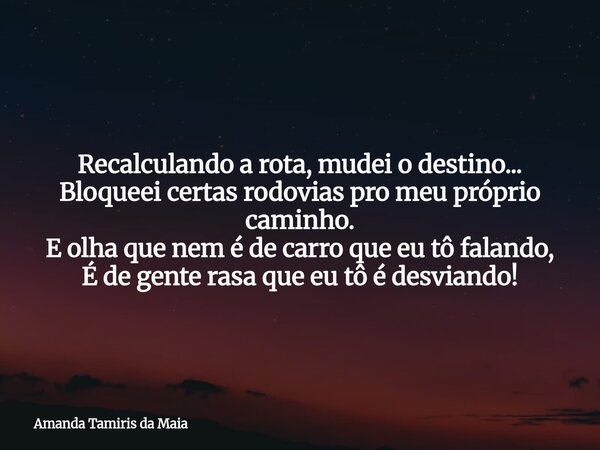 Recalculando a rota, mudei o destino... Bloqueei certas rodovias pro meu próprio caminho. E olha que nem é de carro que eu tô falando, É de gente rasa que eu tô... Frase de Amanda Tamiris da Maia.