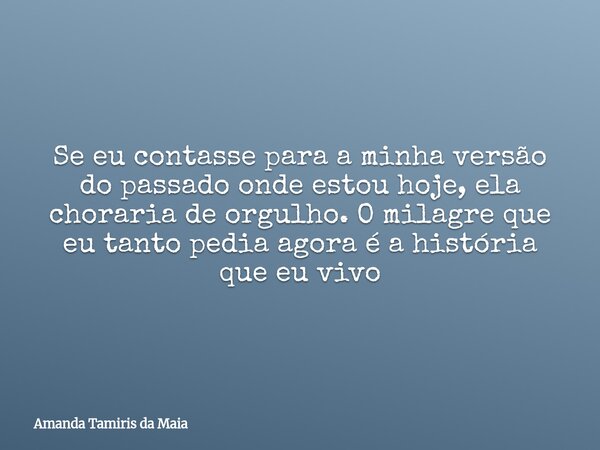Se eu contasse para a minha versão do passado onde estou hoje, ela choraria de orgulho. O milagre que eu tanto pedia agora é a história que eu vivo... Frase de Amanda Tamiris da Maia.
