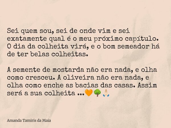 Sei quem sou, sei de onde vim e sei exatamente qual é o meu próximo capítulo. O dia da colheita virá, e o bom semeador há de ter belas colheitas. A semente de m... Frase de Amanda Tamiris da Maia.