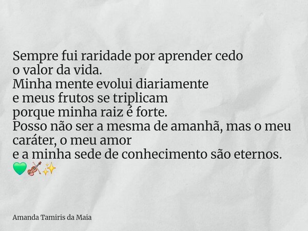 Sempre fui raridade por aprender cedo o valor da vida. Minha mente evolui diariamente e meus frutos se triplicam porque minha raiz é forte. Posso não ser a mesm... Frase de Amanda Tamiris da Maia.