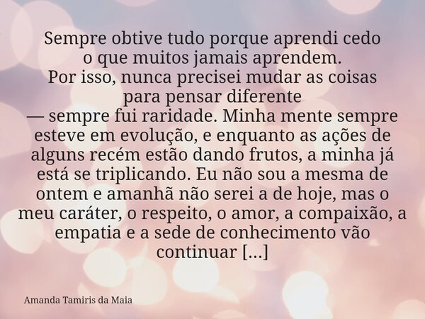 Sempre obtive tudo porque aprendi cedo o que muitos jamais aprendem. Por isso, nunca precisei mudar as coisas para pensar diferente — sempre fui raridade. Minha... Frase de Amanda Tamiris da Maia.