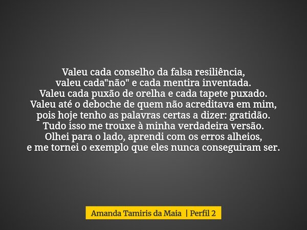 Valeu cada conselho da falsa resiliência, valeu cada "não" e cada mentira inventada. Valeu cada puxão de orelha e cada tapete puxado. Valeu até o deb... Frase de Amanda Tamiris da Maia Perfil 2.