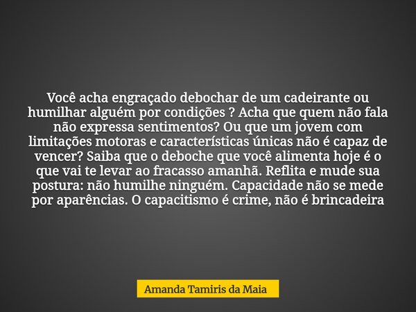 Você acha engraçado debochar de um cadeirante ou humilhar alguém por condições ? Acha que quem não fala não expressa sentimentos? Ou que um jovem com limitações... Frase de Amanda Tamiris da Maia.