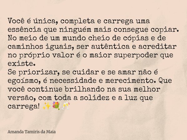 Você é única, completa e carrega uma essência que ninguém mais consegue copiar. No meio de um mundo cheio de cópias e de caminhos iguais, ser autêntica e acredi... Frase de Amanda Tamiris da Maia.