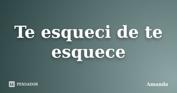 Te esqueci de te esquece... Frase de Amanda.