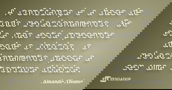 A confiança é a base de todo relacionamento. Se ela não está presente desde o início, o relacionamento passa a ser uma tortura diária.... Frase de Amanda Thomé.
