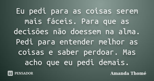 Eu pedi para as coisas serem mais fáceis. Para que as decisões não doessem na alma. Pedi para entender melhor as coisas e saber perdoar. Mas acho que eu pedi de... Frase de Amanda Thomé.