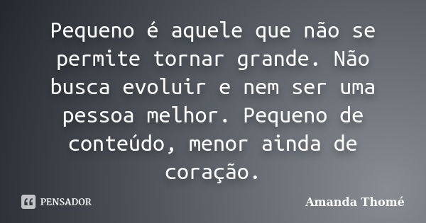 Pequeno é aquele que não se permite tornar grande. Não busca evoluir e nem ser uma pessoa melhor. Pequeno de conteúdo, menor ainda de coração.... Frase de Amanda Thomé.