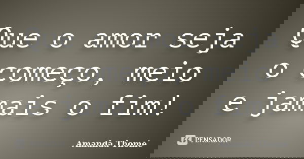 Que o amor seja o começo, meio e jamais o fim!... Frase de Amanda Thomé.