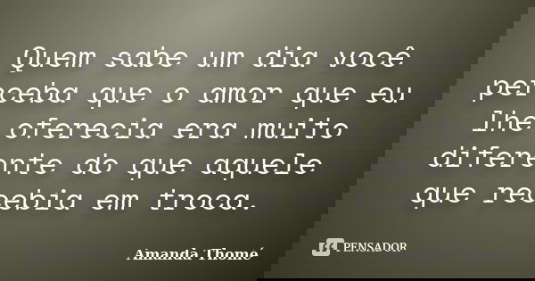 Quem sabe um dia você perceba que o amor que eu lhe oferecia era muito diferente do que aquele que recebia em troca.... Frase de Amanda Thomé.