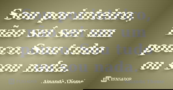 Sou por inteiro, não sei ser um pouco. Sou tudo ou sou nada.... Frase de Amanda Thomé.