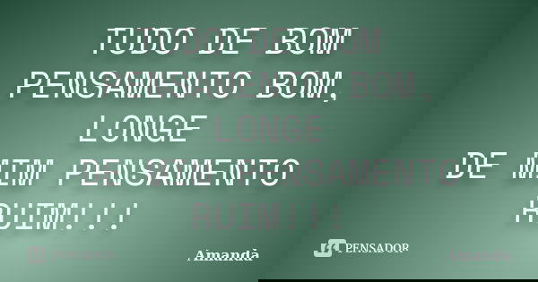 TUDO DE BOM PENSAMENTO BOM, LONGE DE MIM PENSAMENTO RUIM!!!... Frase de AMANDA.