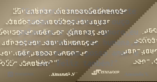 "Eu choro inconsoladamente todas as noites,eu ouço palavras e não as ignoro,eu sinto dores,eu sou humana,e por que eu não posso amar e ser feliz também?&qu... Frase de Amanda V..