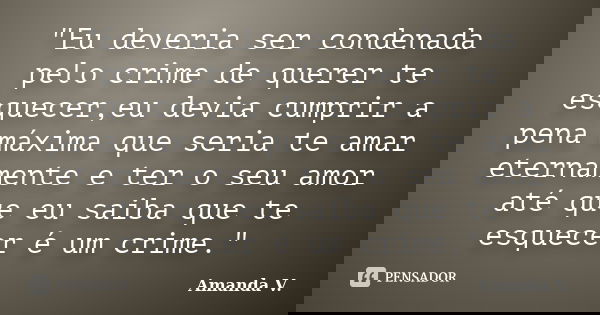 "Eu deveria ser condenada pelo crime de querer te esquecer,eu devia cumprir a pena máxima que seria te amar eternamente e ter o seu amor até que eu saiba q... Frase de Amanda V..