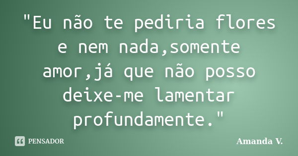 "Eu não te pediria flores e nem nada,somente amor,já que não posso deixe-me lamentar profundamente."... Frase de Amanda V..