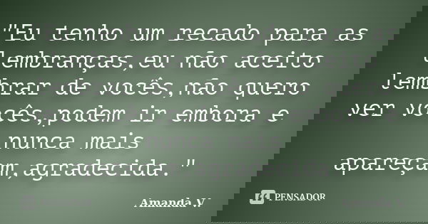 "Eu tenho um recado para as lembranças,eu não aceito lembrar de vocês,não quero ver vocês,podem ir embora e nunca mais apareçam,agradecida."... Frase de Amanda V..
