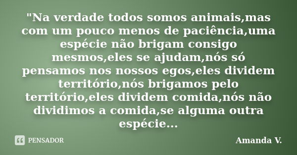 "Na verdade todos somos animais,mas com um pouco menos de paciência,uma espécie não brigam consigo mesmos,eles se ajudam,nós só pensamos nos nossos egos,el... Frase de Amanda V..