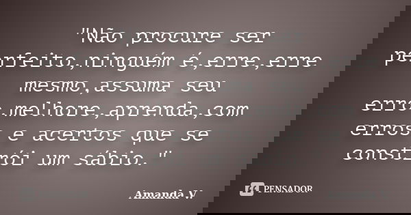 "Não procure ser perfeito,ninguém é,erre,erre mesmo,assuma seu erro,melhore,aprenda,com erros e acertos que se constrói um sábio."... Frase de Amanda V..
