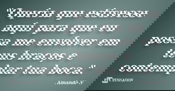 "Queria que estivesse aqui para que eu possa me envolver em teus braços e contemplar tua boca."... Frase de Amanda V..